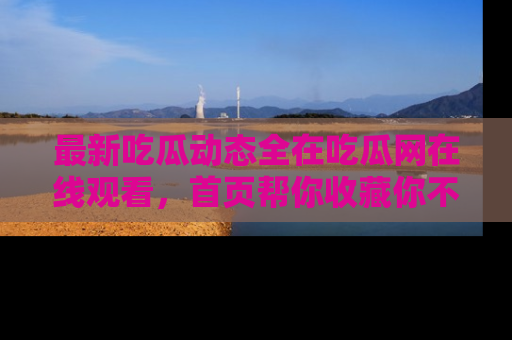 最新吃瓜动态全在吃瓜网在线观看，首页帮你收藏你不能错过的精彩！