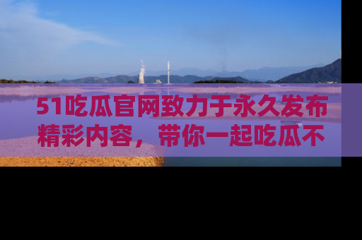 51吃瓜官网致力于永久发布精彩内容,带你一起吃瓜不停歇!