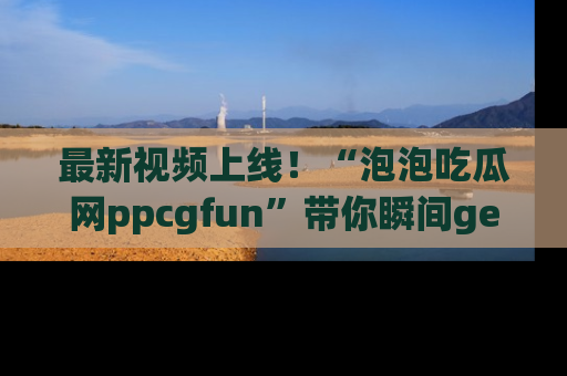 最新视频上线！“泡泡吃瓜网ppcgfun”带你瞬间get吃瓜圈的秘密
