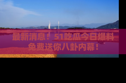 最新消息！51吃瓜今日爆料免费送你八卦内幕！