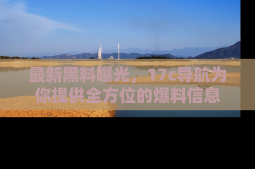最新黑料曝光，17c导航为你提供全方位的爆料信息