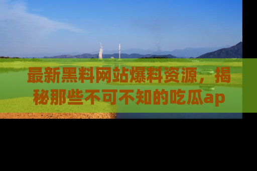 最新黑料网站爆料资源，揭秘那些不可不知的吃瓜app！