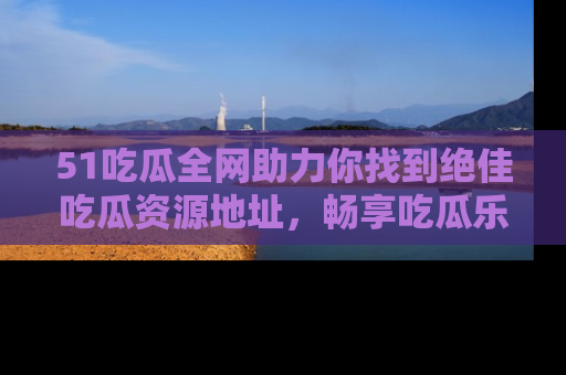 51吃瓜全网助力你找到绝佳吃瓜资源地址，畅享吃瓜乐趣！