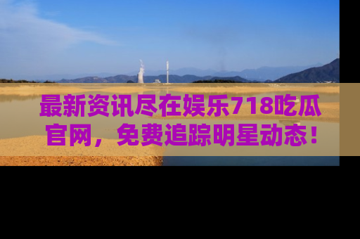 最新资讯尽在娱乐718吃瓜官网，免费追踪明星动态！