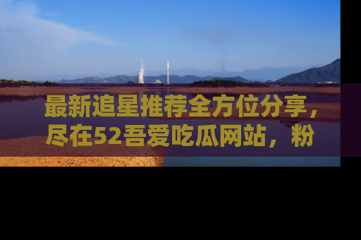 最新追星推荐全方位分享，尽在52吾爱吃瓜网站，粉丝必看